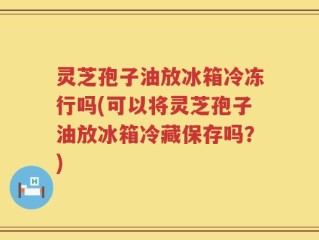 灵芝孢子油放冰箱冷冻行吗(可以将灵芝孢子油放冰箱冷藏保存吗？)