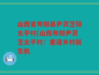 山西省寿阳县尹灵芝镇太平村(山西寿阳尹灵芝太平村：重建乡村新生机