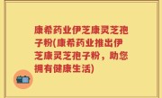 康希药业伊芝康灵芝孢子粉(康希药业推出伊芝康灵芝孢子粉，助您拥有健康生活)