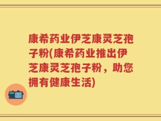 康希药业伊芝康灵芝孢子粉(康希药业推出伊芝康灵芝孢子粉，助您拥有健康生活)