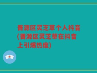 晋源区灵芝草个人抖音(晋源区灵芝草在抖音上引爆热度)