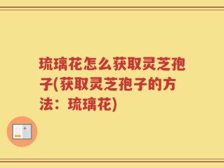 琉璃花怎么获取灵芝孢子(获取灵芝孢子的方法：琉璃花)
