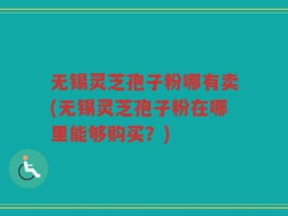 无锡灵芝孢子粉哪有卖(无锡灵芝孢子粉在哪里能够购买？)