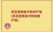 灵芝孢铁孢子粉的产地(灵芝孢铁孢子粉的原产地)