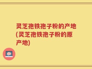 灵芝孢铁孢子粉的产地(灵芝孢铁孢子粉的原产地)