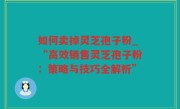 如何卖掉灵芝孢子粉_“高效销售灵芝孢子粉：策略与技巧全解析”
