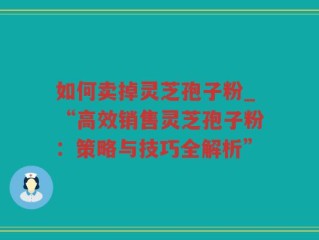 如何卖掉灵芝孢子粉_“高效销售灵芝孢子粉：策略与技巧全解析”