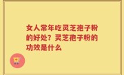 女人常年吃灵芝孢子粉的好处？灵芝孢子粉的功效是什么