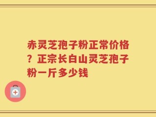 赤灵芝孢子粉正常价格？正宗长白山灵芝孢子粉一斤多少钱