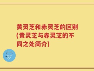 黄灵芝和赤灵芝的区别(黄灵芝与赤灵芝的不同之处简介)