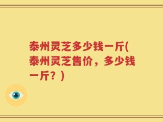 泰州灵芝多少钱一斤(泰州灵芝售价，多少钱一斤？)