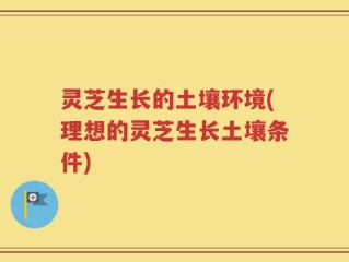灵芝生长的土壤环境(理想的灵芝生长土壤条件)