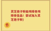 灵芝孢子粉能炖排骨炖排骨佳品！尝试加入灵芝孢子粉)