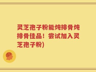 灵芝孢子粉能炖排骨炖排骨佳品！尝试加入灵芝孢子粉)