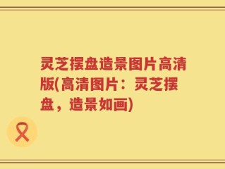灵芝摆盘造景图片高清版(高清图片：灵芝摆盘，造景如画)
