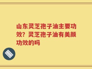 山东灵芝孢子油主要功效？灵芝孢子油有美颜功效的吗