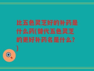 比五色灵芝好的补药是什么药(替代五色灵芝的更好补药名是什么？)