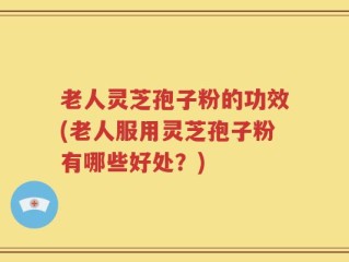 老人灵芝孢子粉的功效(老人服用灵芝孢子粉有哪些好处？)
