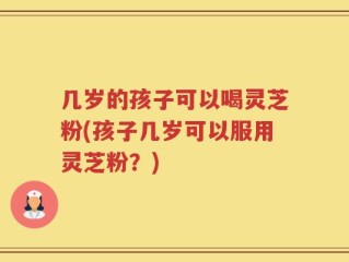 几岁的孩子可以喝灵芝粉(孩子几岁可以服用灵芝粉？)