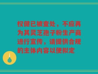 权健已被查处，不应再为其灵芝孢子粉生产商进行宣传，请提供合规的主体内容以便拟定