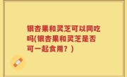 银杏果和灵芝可以同吃吗(银杏果和灵芝是否可一起食用？)