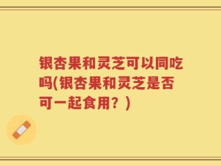 银杏果和灵芝可以同吃吗(银杏果和灵芝是否可一起食用？)