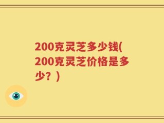 200克灵芝多少钱(200克灵芝价格是多少？)