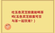 吃五色灵芝胶囊能喝茶吗(五色灵芝胶囊可否与茶一起饮用？)