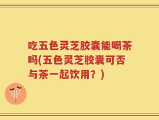 吃五色灵芝胶囊能喝茶吗(五色灵芝胶囊可否与茶一起饮用？)