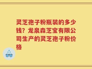 灵芝孢子粉瓶装的多少钱？龙泉森芝宝有限公司生产的灵芝孢子粉价格
