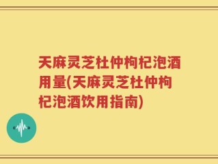 天麻灵芝杜仲枸杞泡酒用量(天麻灵芝杜仲枸杞泡酒饮用指南)