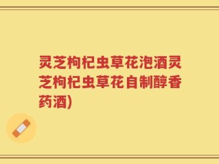 灵芝枸杞虫草花泡酒灵芝枸杞虫草花自制醇香药酒)