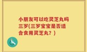 小朋友可以吃灵芝丸吗三岁(三岁宝宝是否适合食用灵芝丸？)