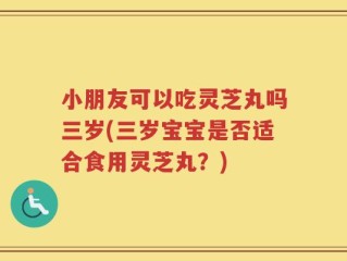 小朋友可以吃灵芝丸吗三岁(三岁宝宝是否适合食用灵芝丸？)
