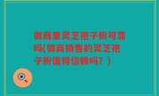 微商里灵芝孢子粉可靠吗(微商销售的灵芝孢子粉值得信赖吗？)
