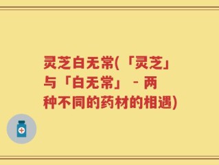 灵芝白无常(「灵芝」与「白无常」 - 两种不同的药材的相遇)