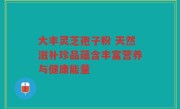 大丰灵芝孢子粉 天然滋补珍品蕴含丰富营养与健康能量