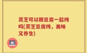 灵芝可以跟豆腐一起炖吗(灵芝豆腐炖，美味又养生)