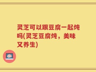 灵芝可以跟豆腐一起炖吗(灵芝豆腐炖，美味又养生)