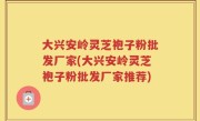 大兴安岭灵芝袍子粉批发厂家(大兴安岭灵芝袍子粉批发厂家推荐)