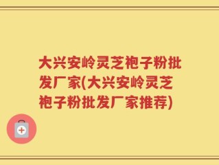大兴安岭灵芝袍子粉批发厂家(大兴安岭灵芝袍子粉批发厂家推荐)