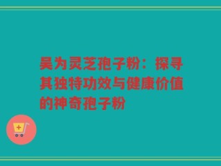 吴为灵芝孢子粉：探寻其独特功效与健康价值的神奇孢子粉