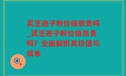 灵芝孢子粉价格很贵吗_灵芝孢子粉价格昂贵吗？全面解析其价值与成本