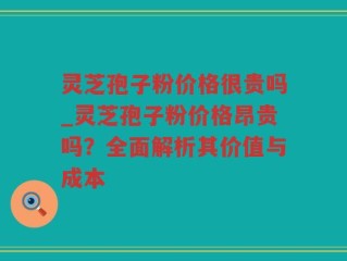 灵芝孢子粉价格很贵吗_灵芝孢子粉价格昂贵吗？全面解析其价值与成本