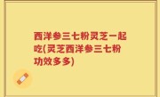 西洋参三七粉灵芝一起吃(灵芝西洋参三七粉功效多多)