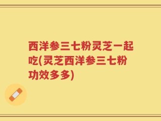 西洋参三七粉灵芝一起吃(灵芝西洋参三七粉功效多多)