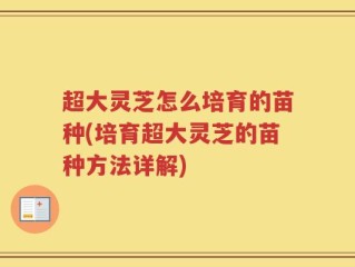 超大灵芝怎么培育的苗种(培育超大灵芝的苗种方法详解)