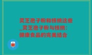 灵芝孢子粉和核桃这些_灵芝孢子粉与核桃：健康食品的完美结合