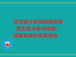 灵芝孢子粉和核桃这些_灵芝孢子粉与核桃：健康食品的完美结合