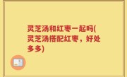灵芝汤和红枣一起吗(灵芝汤搭配红枣，好处多多)